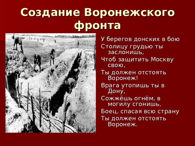 Создание Воронежского фронта У берегов донских в бою Столицу грудью ты заслонишь, Чтоб защитить Москву свою, Ты должен отстоять Воронеж! Врага утопишь ты в Дону, Сожжёшь огнём, в могилу сгонишь, Боец, спасая всю страну Ты должен отстоять Воронеж. 