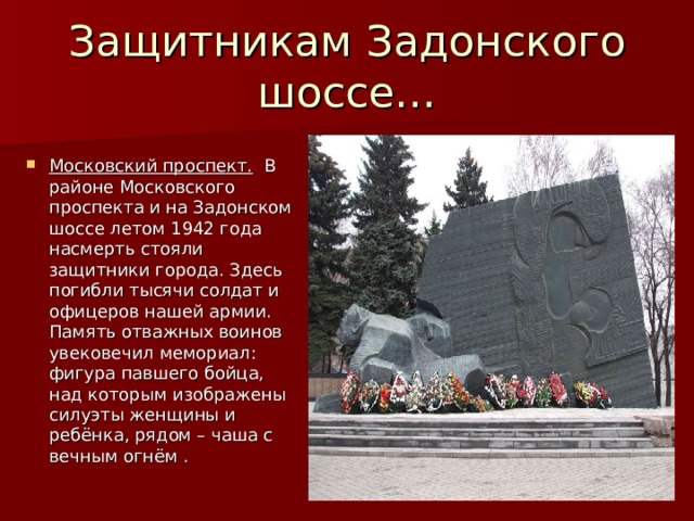 Защитникам Задонского шоссе… Московский проспект. В районе Московского проспекта и на Задонском шоссе летом 1942 года насмерть стояли защитники города. Здесь погибли тысячи солдат и офицеров нашей армии. Память отважных воинов увековечил мемориал: фигура павшего бойца, над которым изображены силуэты женщины и ребёнка, рядом – чаша с вечным огнём . 