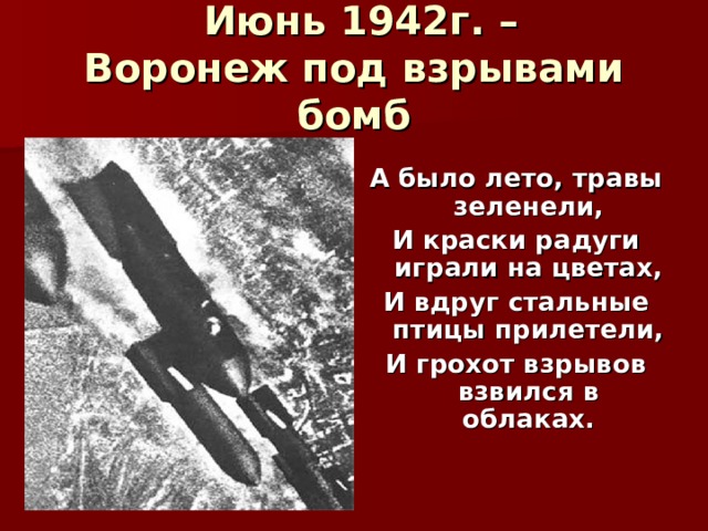  Июнь 1942г. –  Воронеж под взрывами бомб  А было лето, травы зеленели, И краски радуги играли на цветах, И вдруг стальные птицы прилетели, И грохот взрывов взвился в облаках. 