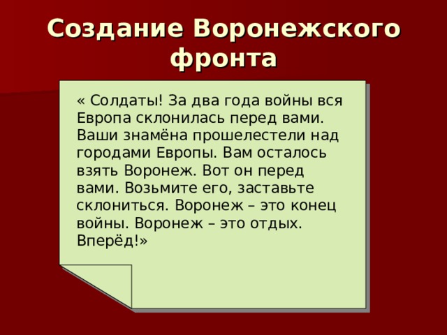 Создание Воронежского фронта « Солдаты! За два года войны вся Европа склонилась перед вами. Ваши знамёна прошелестели над городами Европы. Вам осталось взять Воронеж. Вот он перед вами. Возьмите его, заставьте склониться. Воронеж – это конец войны. Воронеж – это отдых. Вперёд!» 