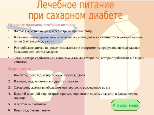 Основные принципы лечебного питания: Частые (не менее 4-5 раз) и регулярные приемы пищи; Более или менее одинаковые по количеству углеводов и калорийности основные приемы пищи (завтрак, обед, ужин); Разнообразие диеты: широкое использование ассортимента продуктов, не содержащих большого количества сахаров; Замена сахара сорбитом или ксилитом, а так же сахарином, которые добавляют в блюда и напитки; Запрещаются: Конфеты, шоколад, кондитерские изделия, сдоба Варенье, мед, мороженое и другие сладости Сахар допускается в небольшом количестве по разрешению врача Бараний и свиной жир, острые, пряные, копченые и соленые закуски и блюда, перец, горчица Алкогольные напитки Виноград, бананы, изюм К оглавлению 