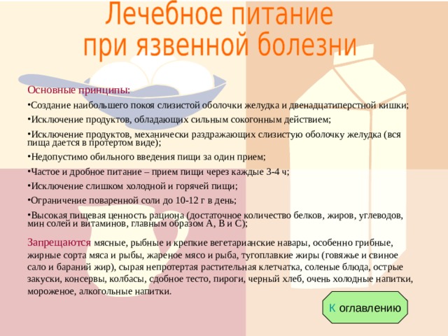 Основные принципы: Создание наибольшего покоя слизистой оболочки желудка и двенадцатиперстной кишки; Исключение продуктов, обладающих сильным сокогонным действием; Исключение продуктов, механически раздражающих слизистую оболочку желудка (вся пища дается в протертом виде); Недопустимо обильного введения пищи за один прием; Частое и дробное питание – прием пищи через каждые 3-4 ч; Исключение слишком холодной и горячей пищи; Ограничение поваренной соли до 10-12 г в день; Высокая пищевая ценность рациона (достаточное количество белков, жиров, углеводов, мин солей и витаминов, главным образом А, В и С); Запрещаются мясные, рыбные и крепкие вегетарианские навары, особенно грибные, жирные сорта мяса и рыбы, жареное мясо и рыба, тугоплавкие жиры (говяжье и свиное сало и бараний жир), сырая непротертая растительная клетчатка, соленые блюда, острые закуски, консервы, колбасы, сдобное тесто, пироги, черный хлеб, очень холодные напитки, мороженое, алкогольные напитки. К оглавлению 