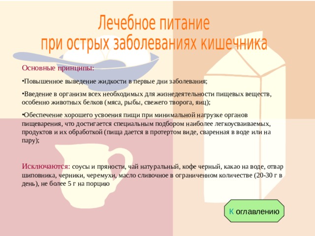 Основные принципы: Повышенное выведение жидкости в первые дни заболевания; Введение в организм всех необходимых для жизнедеятельности пищевых веществ, особенно животных белков (мяса, рыбы, свежего творога, яиц); Обеспечение хорошего усвоения пищи при минимальной нагрузке органов пищеварения, что достигается специальным подбором наиболее легкоусваиваемых, продуктов и их обработкой (пища дается в протертом виде, сваренная в воде или на пару);  Исключаются: соусы и пряности, чай натуральный, кофе черный, какао на воде, отвар шиповника, черники, черемухи, масло сливочное в ограниченном количестве (20-30 г в день), не более 5 г на порцию К оглавлению 