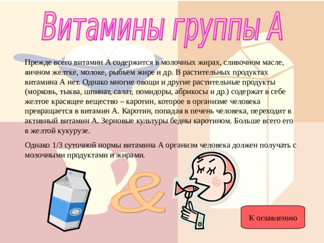 Прежде всего витамин А содержится в молочных жирах, сливочном масле, яичном желтке, молоке, рыбьем жире и др. В растительных продуктах витамина А нет. Однако многие овощи и другие растительные продукты (морковь, тыква, шпинат, салат, помидоры, абрикосы и др.) содержат в себе желтое красящее вещество – каротин, которое в организме человека превращается в витамин А. Каротин, попадая в печень человека, переходит в активный витамин А. Зерновые культуры бедны каротином. Больше всего его в желтой кукурузе. Однако 1/3 суточной нормы витамина А организм человека должен получать с молочными продуктами и жирами. К оглавлению 