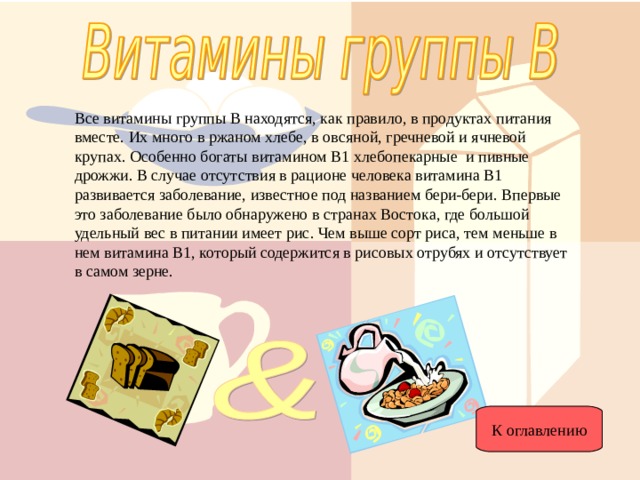 Все витамины группы В находятся, как правило, в продуктах питания вместе. Их много в ржаном хлебе, в овсяной, гречневой и ячневой крупах. Особенно богаты витамином В1 хлебопекарные и пивные дрожжи. В случае отсутствия в рационе человека витамина В1 развивается заболевание, известное под названием бери-бери. Впервые это заболевание было обнаружено в странах Востока, где большой удельный вес в питании имеет рис. Чем выше сорт риса, тем меньше в нем витамина В1, который содержится в рисовых отрубях и отсутствует в самом зерне. К оглавлению 