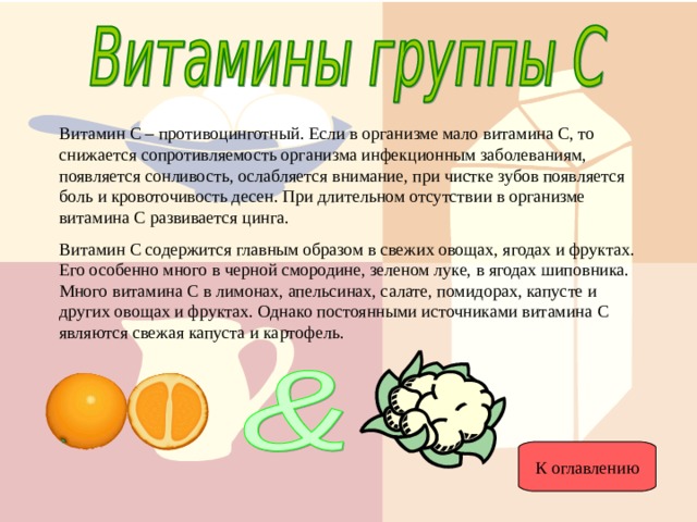 Витамин С – противоцинготный. Если в организме мало витамина С, то снижается сопротивляемость организма инфекционным заболеваниям, появляется сонливость, ослабляется внимание, при чистке зубов появляется боль и кровоточивость десен. При длительном отсутствии в организме витамина С развивается цинга. Витамин С содержится главным образом в свежих овощах, ягодах и фруктах. Его особенно много в черной смородине, зеленом луке, в ягодах шиповника. Много витамина С в лимонах, апельсинах, салате, помидорах, капусте и других овощах и фруктах. Однако постоянными источниками витамина С являются свежая капуста и картофель. К оглавлению 