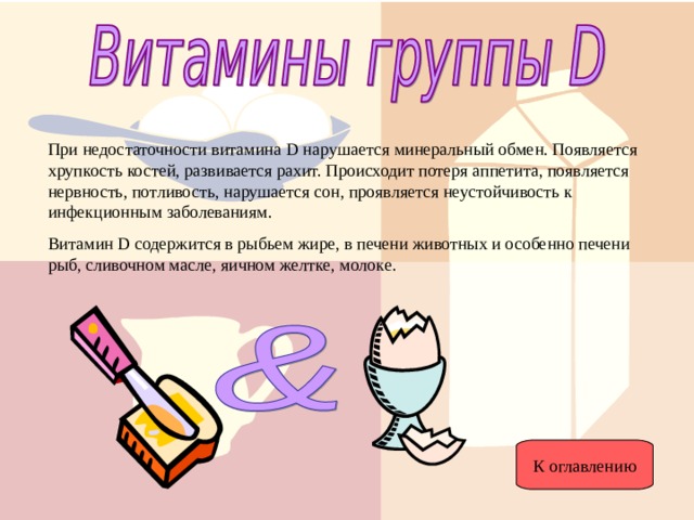 При недостаточности витамина D нарушается минеральный обмен. Появляется хрупкость костей, развивается рахит. Происходит потеря аппетита, появляется нервность, потливость, нарушается сон, проявляется неустойчивость к инфекционным заболеваниям. Витамин D содержится в рыбьем жире, в печени животных и особенно печени рыб, сливочном масле, яичном желтке, молоке. К оглавлению 