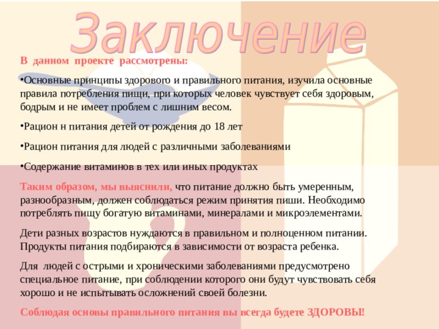 В данном проекте рассмотрены: Основные принципы здорового и правильного питания, изучила основные правила потребления пищи, при которых человек чувствует себя здоровым, бодрым и не имеет проблем с лишним весом. Рацион н питания детей от рождения до 18 лет Рацион питания для людей с различными заболеваниями Содержание витаминов в тех или иных продуктах Таким образом, мы выяснили, что питание должно быть умеренным, разнообразным, должен соблюдаться режим принятия пиши. Необходимо потреблять пищу богатую витаминами, минералами и микроэлементами. Дети разных возрастов нуждаются в правильном и полноценном питании. Продукты питания подбираются в зависимости от возраста ребенка. Для людей с острыми и хроническими заболеваниями предусмотрено специальное питание, при соблюдении которого они будут чувствовать себя хорошо и не испытывать осложнений своей болезни. Соблюдая основы правильного питания вы всегда будете ЗДОРОВЫ! 