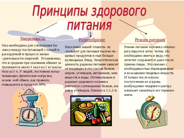 Умеренность Она необходима для соблюдения ба-ланса между поступающей с пищей и расходуемой в процессе жизне -деятельности энергией. Установлено, что в среднем при основном обмене за трачивается около 1 ккал на 1 кг массы тела за 1 ч. У людей, постоянно испы- тывающих физические нагрузки, основ- ной обмен, как правило, повышается в пределах 30%. Режим питания Разнообразие Население нашей планеты ис -пользует для питания тысячи пи – щевых продуктов и ещё больше кулинарных блюд. Энергетическая ценность рациона питания зависит от входящих в его состав белков, жиров, углеводов, витаминов, мин веществ и воды. Оптимальным в рационе здорового человека считается соотношение белков, жи ров и углеводов, близкое к 1:1,2:4. Режим питания человека обычно регулируется аппе- титом. Но необходимо иметь в виду, что аппетит сохраняется даже после приема пищи. Это связано с необходимостью переваривания и всасывания пищевых веществ. И только после начала поступления их в кровь возбуждение пищевого центра начинает сменяться его торможе нием. 