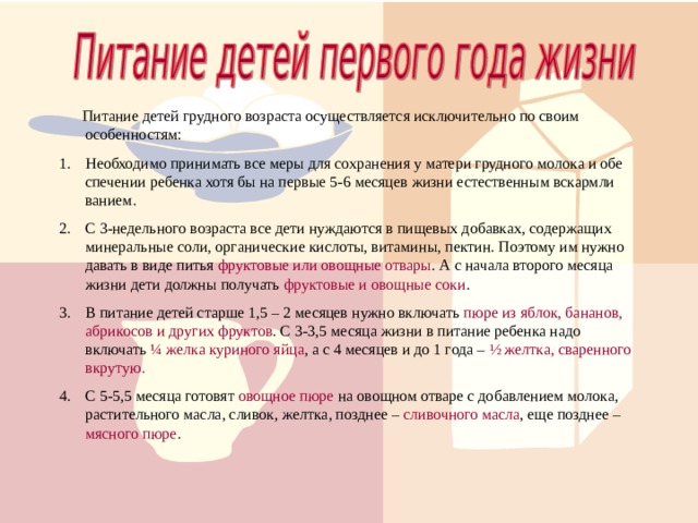  Питание детей грудного возраста осуществляется исключительно по своим особенностям: Необходимо принимать все меры для сохранения у матери грудного молока и обе спечении ребенка хотя бы на первые 5-6 месяцев жизни естественным вскармли ванием. С 3-недельного возраста все дети нуждаются в пищевых добавках, содержащих минеральные соли, органические кислоты, витамины, пектин. Поэтому им нужно давать в виде питья фруктовые или овощные отвары . А с начала второго месяца жизни дети должны получать фруктовые и овощные соки . В питание детей старше 1,5 – 2 месяцев нужно включать пюре из яблок, бананов, абрикосов и других фруктов . С 3-3,5 месяца жизни в питание ребенка надо включать ¼ желка куриного яйца , а с 4 месяцев и до 1 года – ½ желтка, сваренного вкрутую. С 5-5,5 месяца готовят овощное пюре на овощном отваре с добавлением молока, растительного масла, сливок, желтка, позднее – сливочного масла , еще позднее – мясного пюре .  