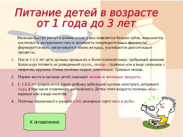  Малыши быстро растут и развиваются, у них появляется больше зубов, повышается кислотность желудочного сока и активность пищеварительных ферментов, формируется вкус, увеличивается объем желудка, усиливаются двигательные процессы. После 1-1,5 лет дети должны привыкать к более плотной пище, требующей жевания. Каши надо готовить из разваренной крупы , овощи – тушеные или в виде запеканок с творогом, крупами. Очень полезны сырые, запеченные, тушеные овощи. Первое место в питании детей занимают молоко и молочные продукты . С 1,5-2 лет разрешается давать ребенку небольшой кусочек неострого, непряного сыра , в том числе плавленого диетического. Детям этого возраста полезны яйца – вареные или в виде омлетов. Полезны пшеничный и ржаной хлеб , нежирные сорта мяса и рыбы . К оглавлению 