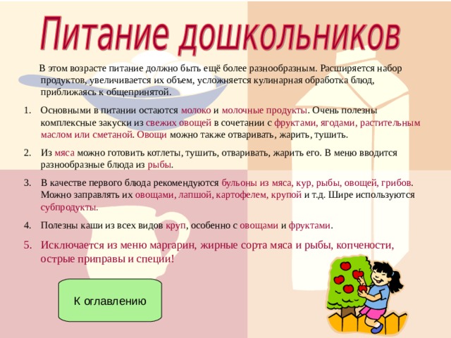  В этом возрасте питание должно быть ещё более разнообразным. Расширяется набор продуктов, увеличивается их объем, усложняется кулинарная обработка блюд, приближаясь к общепринятой. Основными в питании остаются молоко и молочные продукты . Очень полезны комплексные закуски из свежих овощей в сочетании с фруктами, ягодами, растительным маслом или сметаной . Овощи можно также отваривать, жарить, тушить. Из мяса можно готовить котлеты, тушить, отваривать, жарить его. В меню вводится разнообразные блюда из рыбы . В качестве первого блюда рекомендуются бульоны из мяса, кур, рыбы, овощей, грибов . Можно заправлять их овощами, лапшой, картофелем, крупой и т.д. Шире используются субпродукты. Полезны каши из всех видов круп , особенно с овощами и фруктами . Исключается из меню маргарин, жирные сорта мяса и рыбы, копчености, острые приправы и специи!  К оглавлению 