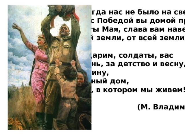 Еще тогда нас не было на свете,  Когда с Победой вы домой пришли.  Солдаты Мая, слава вам навеки  От всей земли, от всей земли!   Благодарим, солдаты, вас  За жизнь, за детство и весну,  За тишину,  За мирный дом,  За мир, в котором мы живем!   (М. Владимов) 