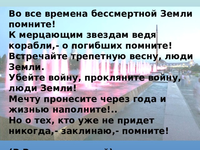 Во все времена бессмертной Земли помните!  К мерцающим звездам ведя корабли,- о погибших помните!  Встречайте трепетную весну, люди Земли.  Убейте войну, прокляните войну, люди Земли!  Мечту пронесите через года и жизнью наполните!..  Но о тех, кто уже не придет никогда,- заклинаю,- помните!        (Р.Рождественский) 