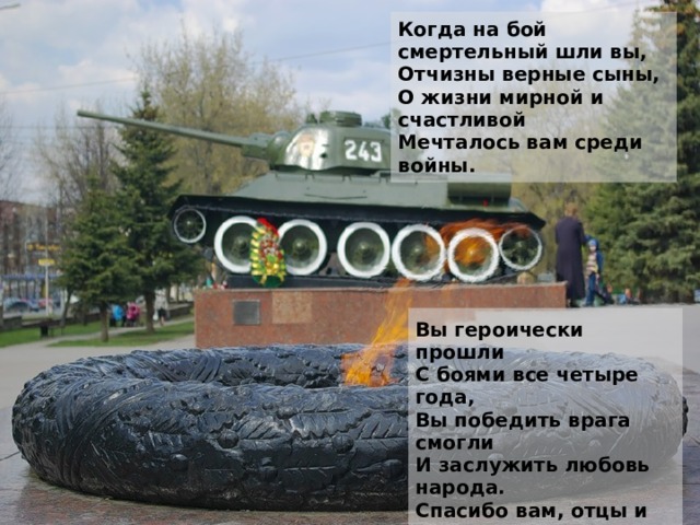 Когда на бой смертельный шли вы,  Отчизны верные сыны,  О жизни мирной и счастливой  Мечталось вам среди войны. Вы героически прошли  С боями все четыре года,  Вы победить врага смогли  И заслужить любовь народа.  Спасибо вам, отцы и деды,  Спасибо, братья и сыны  За ваш подарок к Дню Победы,  За главный праздник всей страны!  (А. Воскобойников) 