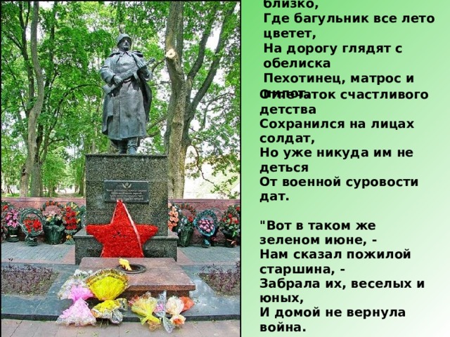 На поляне, от лагеря близко,  Где багульник все лето цветет,  На дорогу глядят с обелиска  Пехотинец, матрос и пилот. Отпечаток счастливого детства  Сохранился на лицах солдат,  Но уже никуда им не деться  От военной суровости дат.   