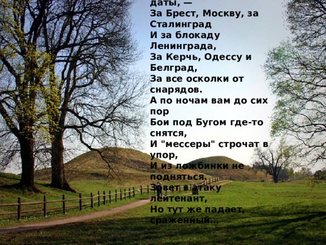 Давно закончилась война,  Давно с войны пришли солдаты.  И на груди их ордена  Горят, как памятные даты, —  За Брест, Москву, за Сталинград  И за блокаду Ленинграда,  За Керчь, Одессу и Белград,  За все осколки от снарядов.  А по ночам вам до сих пор  Бои под Бугом где-то снятся,  И 