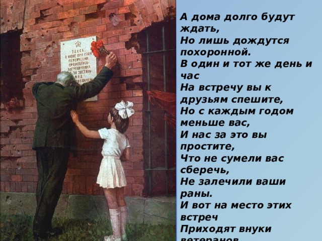 А дома долго будут ждать,  Но лишь дождутся похоронной.  В один и тот же день и час  На встречу вы к друзьям спешите,  Но с каждым годом меньше вас,  И нас за это вы простите,  Что не сумели вас сберечь,  Не залечили ваши раны.  И вот на место этих встреч  Приходят внуки ветеранов.  Давно закончилась война.  Давно с войны пришли солдаты.  И на груди их ордена  Горят, как памятные даты.  Вам всем, кто вынес ту войну —  В тылу иль на полях сражений, Принес победную весну, —  Поклон и память поколений. (С. Кочурова) 
