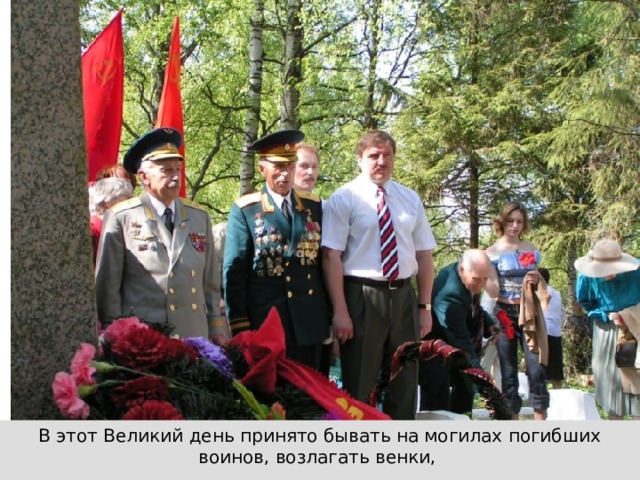 В этот Великий день принято бывать на могилах погибших воинов, возлагать венки, живые цветы тем, кто не вернулся с войны. 