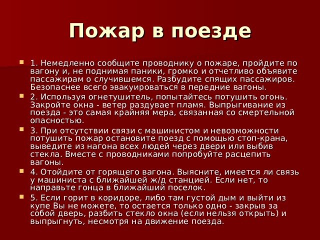 Пожар в поезде 1. Немедленно сообщите проводнику о пожаре, пройдите по вагону и, не поднимая паники, громко и отчетливо объявите пассажирам о случившемся. Разбудите спящих пассажиров. Безопаснее всего эвакуироваться в передние вагоны. 2. Используя огнетушитель, попытайтесь потушить огонь. Закройте окна - ветер раздувает пламя. Выпрыгивание из поезда - это самая крайняя мера, связанная со смертельной опасностью. 3. При отсутствии связи с машинистом и невозможности потушить пожар остановите поезд с помощью стоп-крана, выведите из нагона всех людей через двери или выбив стекла. Вместе с проводниками попробуйте расцепить вагоны. 4. Отойдите от горящего вагона. Выясните, имеется ли связь у машиниста с ближайшей ж/д станцией. Если нет, то направьте гонца в ближайший поселок. 5. Если горит в коридоре, либо там густой дым и выйти из купе Вы не можете, то остается только одно - закрыв за собой дверь, разбить стекло окна (если нельзя открыть) и выпрыгнуть, несмотря на движение поезда. 