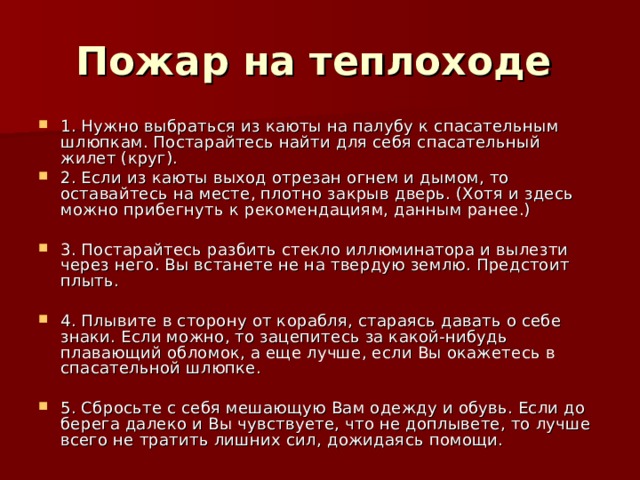 Пожар на теплоходе  1. Нужно выбраться из каюты на палубу к спасательным шлюпкам. Постарайтесь найти для себя спасательный жилет (круг). 2. Если из каюты выход отрезан огнем и дымом, то оставайтесь на месте, плотно закрыв дверь. (Хотя и здесь можно прибегнуть к рекомендациям, данным ранее.)  3. Постарайтесь разбить стекло иллюминатора и вылезти через него. Вы встанете не на твердую землю. Предстоит плыть.  4. Плывите в сторону от корабля, стараясь давать о себе знаки. Если можно, то зацепитесь за какой-нибудь плавающий обломок, а еще лучше, если Вы окажетесь в спасательной шлюпке.  5. Сбросьте с себя мешающую Вам одежду и обувь. Если до берега далеко и Вы чувствуете, что не доплывете, то лучше всего не тратить лишних сил, дожидаясь помощи. 