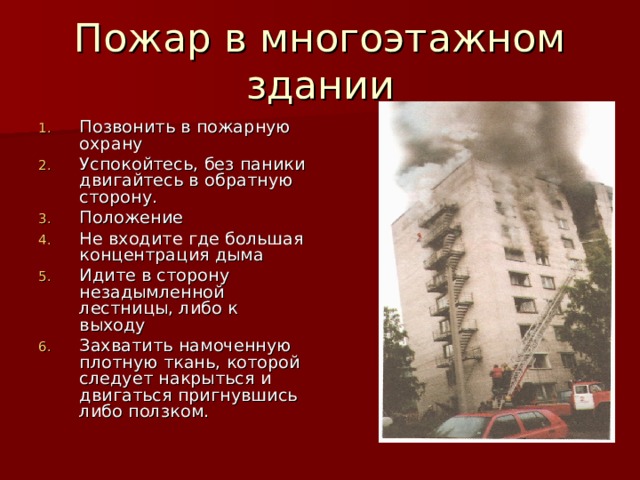 Пожар в многоэтажном здании Позвонить в пожарную охрану Успокойтесь, без паники двигайтесь в обратную сторону. Положение Не входите где большая концентрация дыма Идите в сторону незадымленной лестницы, либо к выходу Захватить намоченную плотную ткань, которой следует накрыться и двигаться пригнувшись либо ползком. 