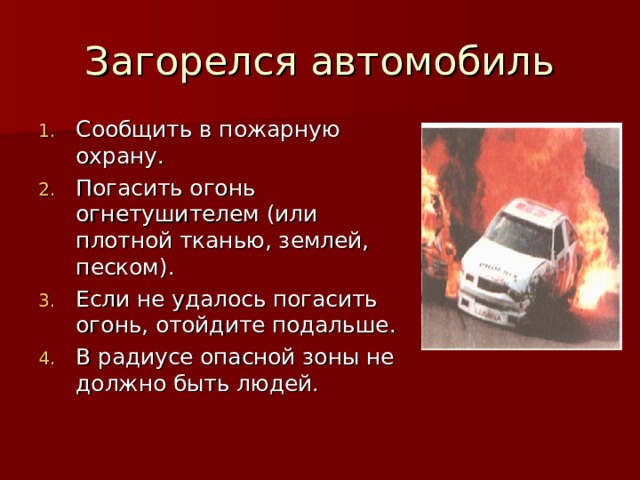Загорелся автомобиль Сообщить в пожарную охрану. Погасить огонь огнетушителем (или плотной тканью, землей, песком). Если не удалось погасить огонь, отойдите подальше. В радиусе опасной зоны не должно быть людей. 