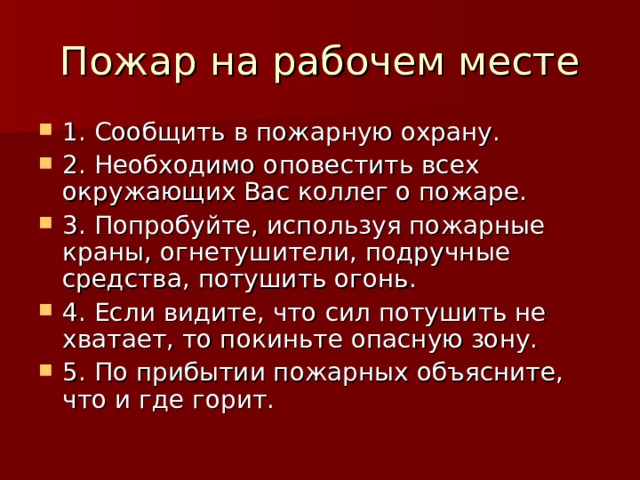Пожар на рабочем месте 1. Сообщить в пожарную охрану. 2. Необходимо оповестить всех окружающих Вас коллег о пожаре. 3. Попробуйте, используя пожарные краны, огнетушители, подручные средства, потушить огонь. 4. Если видите, что сил потушить не хватает, то покиньте опасную зону. 5. По прибытии пожарных объясните, что и где горит. 