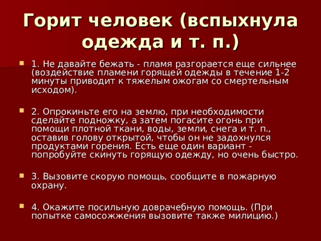 Горит человек (вспыхнула одежда и т. п.) 1. Не давайте бежать - пламя разгорается еще сильнее (воздействие пламени горящей одежды в течение 1-2 минуты приводит к тяжелым ожогам со смертельным исходом).  2. Опрокиньте его на землю, при необходимости сделайте подножку, а затем погасите огонь при помощи плотной ткани, воды, земли, снега и т. п., оставив голову открытой, чтобы он не задохнулся продуктами горения. Есть еще один вариант - попробуйте скинуть горящую одежду, но очень быстро.  3. Вызовите скорую помощь, сообщите в пожарную охрану.  4. Окажите посильную доврачебную помощь. (При попытке самосожжения вызовите также милицию.) 