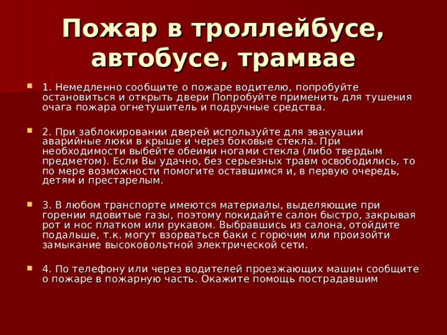 Пожар в троллейбусе, автобусе, трамвае 1. Немедленно сообщите о пожаре водителю, попробуйте остановиться и открыть двери Попробуйте применить для тушения очага пожара огнетушитель и подручные средства.  2. При заблокировании дверей используйте для эвакуации аварийные люки в крыше и через боковые стекла. При необходимости выбейте обеими ногами стекла (либо твердым предметом). Если Вы удачно, без серьезных травм освободились, то по мере возможности помогите оставшимся и, в первую очередь, детям и престарелым.  3. В любом транспорте имеются материалы, выделяющие при горении ядовитые газы, поэтому покидайте салон быстро, закрывая рот и нос платком или рукавом. Выбравшись из салона, отойдите подальше, т.к. могут взорваться баки с горючим или произойти замыкание высоковольтной электрической сети. 4. По телефону или через водителей проезжающих машин сообщите о пожаре в пожарную часть. Окажите помощь пострадавшим 