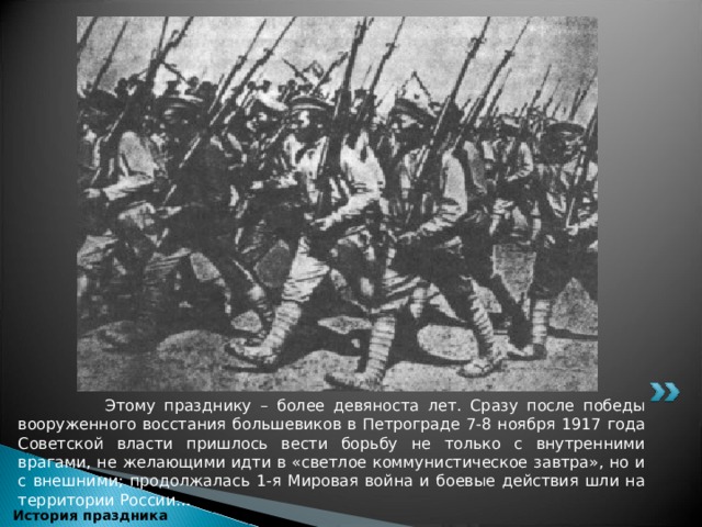  Этому празднику – более девяноста лет. Сразу после победы вооруженного восстания большевиков в Петрограде 7-8 ноября 1917 года Советской власти пришлось вести борьбу не только с внутренними врагами, не желающими идти в «светлое коммунистическое завтра», но и с внешними; продолжалась 1-я Мировая война и боевые действия шли на территории России…  История праздника 
