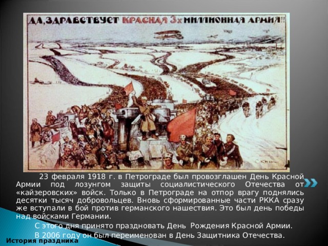  23 февраля 1918 г. в Петрограде был провозглашен День Красной Армии под лозунгом защиты социалистического Отечества от «кайзеровских» войск. Только в Петрограде на отпор врагу поднялись десятки тысяч добровольцев. Вновь сформированные части РККА сразу же вступали в бой против германского нашествия. Это был день победы над войсками Германии.  С этого дня принято праздновать День Рождения Красной Армии.  В 2006 году он был переименован в День Защитника Отечества.  История праздника 