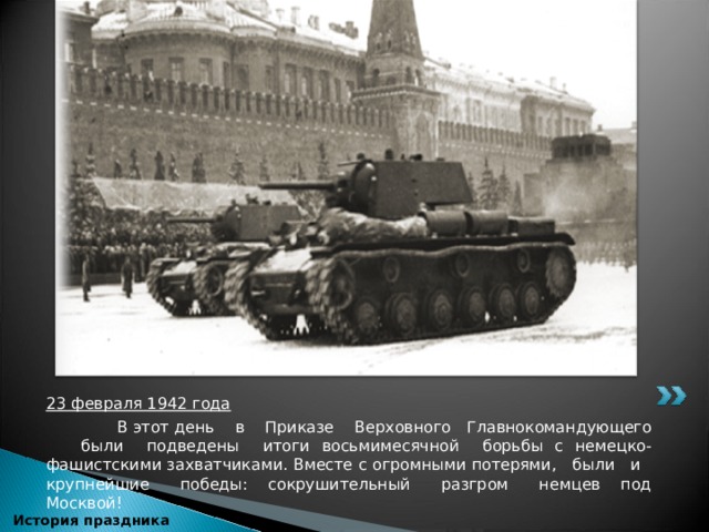 23 февраля 1942 года  В этот день в Приказе Верховного Главнокомандующего были подведены итоги восьмимесячной борьбы с немецко-фашистскими захватчиками. Вместе с огромными потерями, были и крупнейшие победы: сокрушительный разгром немцев под Москвой!      История праздника 
