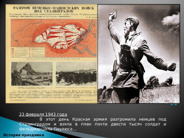 23 февраля 1943 года  В этот день Красная армия разгромила немцев под Сталинградом и взяла в плен почти двести тысяч солдат и фельдмаршала Паулюса…    История праздника 