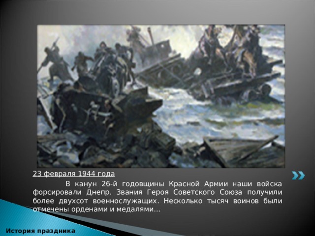  23 февраля 1944 года  В канун 26-й годовщины Красной Армии наши войска форсировали Днепр. Звания Героя Советского Союза получили более двухсот военнослужащих. Несколько тысяч воинов были отмечены орденами и медалями…  История праздника 