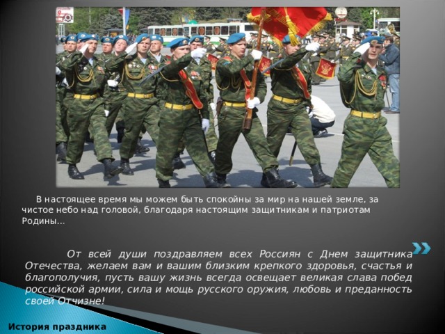   В настоящее время мы можем быть спокойны за мир на нашей земле, за чистое небо над головой, благодаря настоящим защитникам и патриотам Родины…     От всей души поздравляем всех Россиян с Днем защитника Отечества, желаем вам и вашим близким крепкого здоровья, счастья и благополучия, пусть вашу жизнь всегда освещает великая слава побед российской армии, сила и мощь русского оружия, любовь и преданность своей Отчизне!  История праздника 