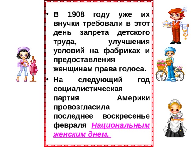 В 1908 году уже их внучки требовали в этот день запрета детского труда, улучшения условий на фабриках и предоставления женщинам права голоса. На следующий год социалистическая партия Америки провозгласила последнее воскресенье февраля Национальным женским днем. 