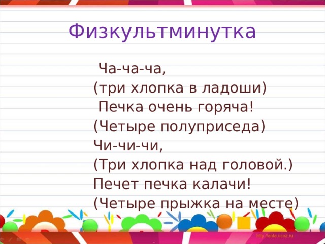 Физкультминутка  Ча-ча-ча,  (три хлопка в ладоши)  Печка очень горяча!  (Четыре полуприседа)  Чи-чи-чи,  (Три хлопка над головой.)  Печет печка калачи!  (Четыре прыжка на месте) 