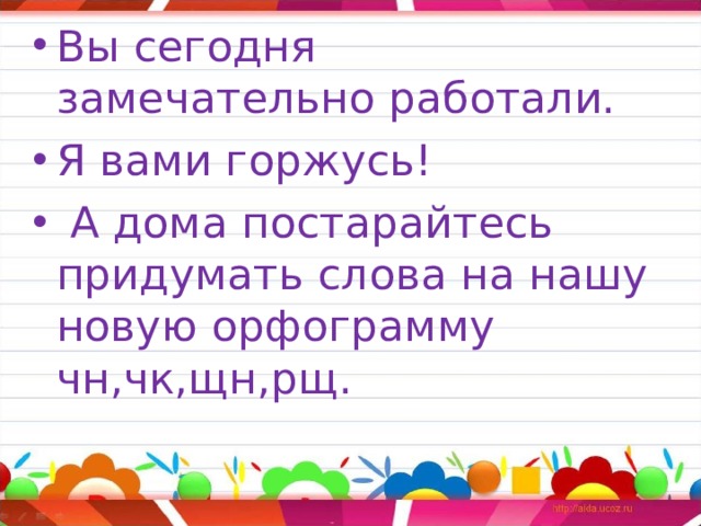 Вы сегодня замечательно работали. Я вами горжусь!  А дома постарайтесь придумать слова на нашу новую орфограмму чн,чк,щн,рщ. 