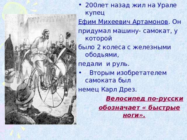 200лет назад жил на Урале купец Ефим Михеевич Артамонов . Он придумал машину- самокат, у которой было 2 колеса с железными ободьями, педали и руль.  Вторым изобретателем самоката был немец Карл Дрез.  Велосипед по-русски  обозначает « быстрые ноги».
