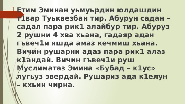 Етим Эминан уьмуьрдин юлдашдин т1вар Туьквезбан тир. Абурун садан – садал пара рик1 алайбур тир. Абуруз 2 рушни 4 хва хьана, гадаяр адан гъвеч1и яшда амаз кечмиш хьана. Вичин рушарни адаз пара рик1 алаз к1андай. Вичин гъвеч1и руш Муслиматаз Эмина «Бубад – к1ус» лугьуз эвердай. Рушариз ада к1елун – кхьин чирна. 