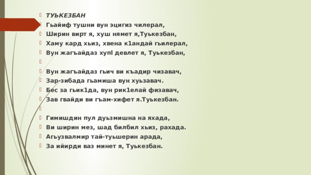 ТУЬКЕЗБАН Гьайиф тушни вун эцигиз чилерал, Ширин вирт я, хуш нямет я,Туькезбан, Хаму кард хьиз, хвена к1андай гьилерал, Вун жагъайдаз xyпl девлет я, Туькезбан,   Вун жагъайдаз гьич ви къадир чизавач, Зар-зибада гьамиша вун хуьзавач. Бес за гьик1да, вун рик1елай физавач, Зав гвайди ви гъам-хифет я.Туькезбан.   Гимишдин пул дуьзмишна на яхада, Ви ширин мез, шад билбил хьиз, рахада. Агьузвалмир тай-туьшерин арада, За ийирди ваз минет я, Туькезбан. 