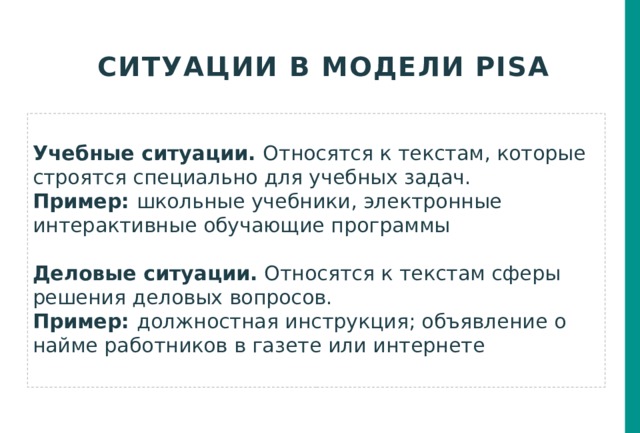 Ситуации в модели PISA  Учебные ситуации. Относятся к текстам, которые строятся специально для учебных задач. Пример: школьные учебники, электронные интерактивные обучающие программы Деловые ситуации. Относятся к текстам сферы решения деловых вопросов. Пример: должностная инструкция; объявление о найме работников в газете или интернете  