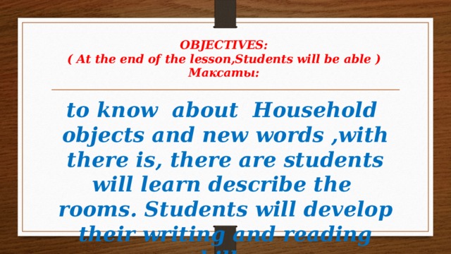 OBJECTIVES:  ( At the end of the lesson,Students will be able )  Максаты:   to know about Household objects and new words ,with there is, there are students will learn describe the rooms. Students will develop their writing and reading skills .   