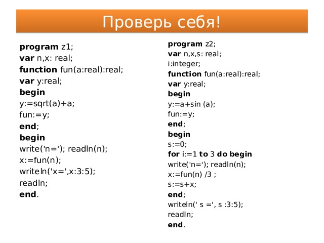 Проверь себя! program z2; var n,x,s: real; i:integer; function fun(a:real):real; var y:real; begin y:=a+sin (a); fun:=y; end ; begin s:=0; for i:=1 to 3 do begin write('n='); readln(n); x:=fun(n) /3 ; s:=s+x; end ; writeln(' s =', s :3:5); readln; end . program z1; var n,x: real; function fun(a:real):real; var y:real; begin y:=sqrt(a)+a; fun:=y; end ; begin write('n='); readln(n); x:=fun(n); writeln('x=',x:3:5); readln; end . 