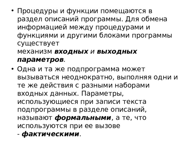 Процедуры и функции помещаются в раздел описаний программы. Для обмена информацией между процедурами и функциями и другими блоками программы существует механизм  входных  и  выходных параметров . Одна и та же подпрограмма может вызываться неоднократно, выполняя одни и те же действия с разными наборами входных данных. Параметры, использующиеся при записи текста подпрограммы в разделе описаний, называют  формальными , а те, что используются при ее вызове -  фактическими . 