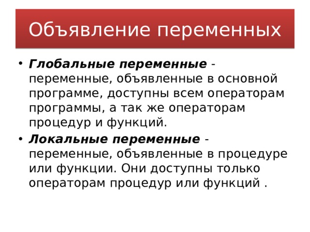Объявление переменных Глобальные переменные  - переменные, объявленные в основной программе, доступны всем операторам программы, а так же операторам процедур и функций. Локальные   переменные   - переменные, объявленные в процедуре или функции. Они доступны только операторам процедур или функций . 