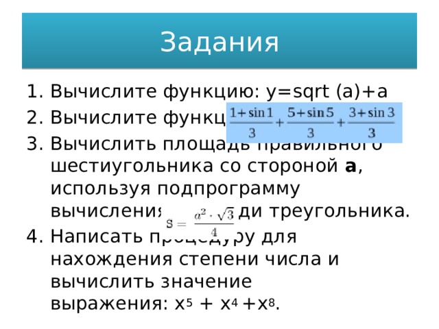 Задания Вычислите функцию: y=sqrt (a)+a Вычислите функцию: Вычислить площадь правильного шестиугольника со стороной  а , используя подпрограмму вычисления площади треугольника. Написать процедуру для нахождения степени числа и вычислить значение выражения: х 5  + х 4  +х 8 . 