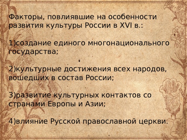 Факторы, повлиявшие на особенности развития культуры России в XVI в.:   1)создание единого многонационального государства;   2)культурные достижения всех народов, вошедших в состав России;   3)развитие культурных контактов со странами Европы и Азии;   4)влияние Русской православной церкви.   