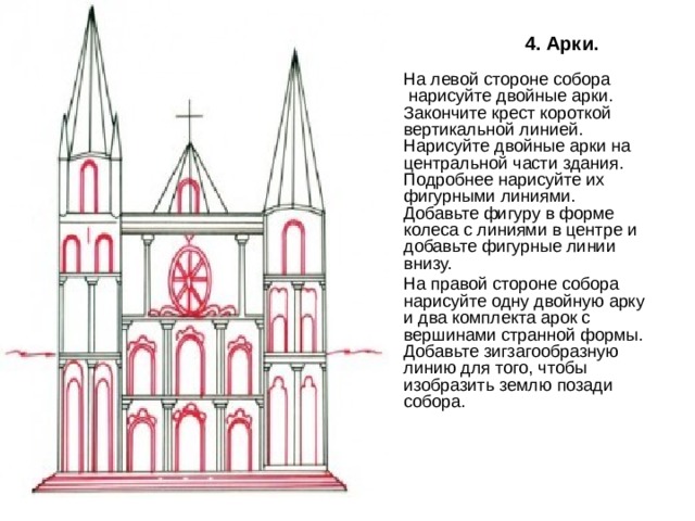 4. Арки. На левой стороне собора  нарисуйте двойные арки. Закончите крест короткой вертикальной линией. Нарисуйте двойные арки на центральной части здания. Подробнее нарисуйте их фигурными линиями. Добавьте фигуру в форме колеса с линиями в центре и добавьте фигурные линии внизу. На правой стороне собора нарисуйте одну двойную арку и два комплекта арок с вершинами странной формы. Добавьте зигзагообразную линию для того, чтобы изобразить землю позади собора.   